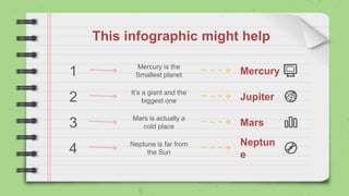 This infographic might help
1
2
3
4
Mercury is the
Smallest planet
Mars is actually a
cold place
It’s a giant and the
biggest one
Neptune is far from
the Sun
Mercury
Jupiter
Mars
Neptun
e
 