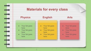 Materials for every class
● Your list goes
here
● Your list goes
here
● Your list goes
here
Physics English Arts
● Your list goes
here
● Your list goes
here
● Your list goes
here
● Your list goes
here
● Your list goes
here
● Your list goes
here
 