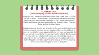 Murakami has a new short story in the recent New Yorker (Oct. 13, 2014),
the title of which, "Scheherazade," immediately attracted my attention,
having recently read the new translation of 1001 Nights by Hanan Al-
Shakyh and Marina Warner's wonderful study, Stranger Magic: Charmed
States and the Arabian Nights.
Murakami's story is about a guy who cannot, for some undisclosed reason,
leave his house. A nameless woman is assigned (but we do not know by
whom) to come to his house regularly to bring him food and supplies. She
also has sex with him and tells him stories; thus, he calls her Scheherazade.
The main story she tells him in the story we are reading is about her
breaking into the home of a boy with whom she was obsessed while in
high school, (she is middle-aged now), fantasizing about him, stealing
trivial items, and leaving other items in their place.
SCHEHERAZADE
(Short Story) by Haruki Murakami (Japan)
 