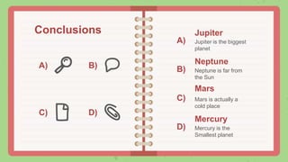 Conclusions
A) B)
C) D)
A)
B)
C)
D)
Jupiter
Jupiter is the biggest
planet
Mars
Mars is actually a
cold place
Neptune
Neptune is far from
the Sun
Mercury
Mercury is the
Smallest planet
 