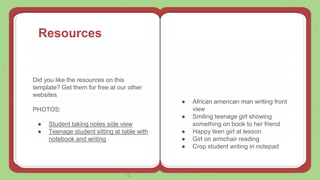 Resources
Did you like the resources on this
template? Get them for free at our other
websites
PHOTOS:
● Student taking notes side view
● Teenage student sitting at table with
notebook and writing
● African american man writing front
view
● Smiling teenage girl showing
something on book to her friend
● Happy teen girl at lesson
● Girl on armchair reading
● Crop student writing in notepad
 