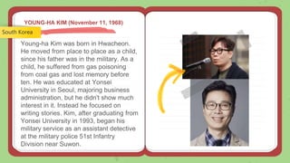 YOUNG-HA KIM (November 11, 1968)
Young-ha Kim was born in Hwacheon.
He moved from place to place as a child,
since his father was in the military. As a
child, he suffered from gas poisoning
from coal gas and lost memory before
ten. He was educated at Yonsei
University in Seoul, majoring business
administration, but he didn't show much
interest in it. Instead he focused on
writing stories. Kim, after graduating from
Yonsei University in 1993, began his
military service as an assistant detective
at the military police 51st Infantry
Division near Suwon.
South Korea
 