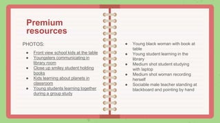 Premium
resources
PHOTOS:
● Front view school kids at the table
● Youngsters communicating in
library room
● Close up smiley student holding
books
● Kids learning about planets in
classroom
● Young students learning together
during a group study
● Young black woman with book at
table
● Young student learning in the
library
● Medium shot student studying
with laptop
● Medium shot woman recording
herself
● Sociable male teacher standing at
blackboard and pointing by hand
 