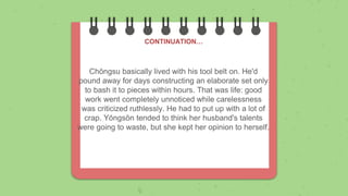 Chŏngsu basically lived with his tool belt on. He'd
pound away for days constructing an elaborate set only
to bash it to pieces within hours. That was life: good
work went completely unnoticed while carelessness
was criticized ruthlessly. He had to put up with a lot of
crap. Yŏngsŏn tended to think her husband's talents
were going to waste, but she kept her opinion to herself.
CONTINUATION…
 