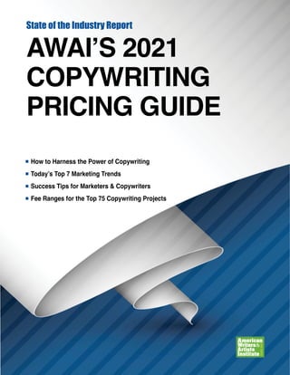 State of the Industry Report
AWAI’S 2021
COPYWRITING
PRICING GUIDE
n How to Harness the Power of Copywriting
n Today’s Top 7 Marketing Trends
n Success Tips for Marketers & Copywriters
n Fee Ranges for the Top 75 Copywriting Projects
 