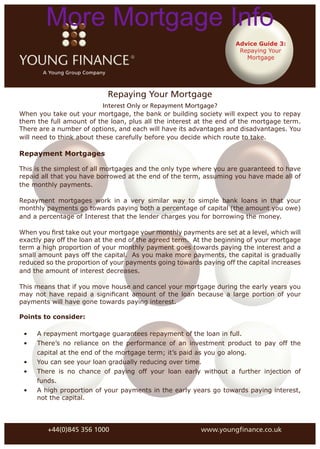 More Mortgage Info
                                                                    Advice Guide 3:
                                                                     Repaying Your
                                                                       Mortgage




                            Repaying Your Mortgage
                           Interest Only or Repayment Mortgage?
When you take out your mortgage, the bank or building society will expect you to repay
them the full amount of the loan, plus all the interest at the end of the mortgage term.
There are a number of options, and each will have its advantages and disadvantages. You
will need to think about these carefully before you decide which route to take.

Repayment Mortgages

This is the simplest of all mortgages and the only type where you are guaranteed to have
repaid all that you have borrowed at the end of the term, assuming you have made all of
the monthly payments.

Repayment mortgages work in a very similar way to simple bank loans in that your
monthly payments go towards paying both a percentage of capital (the amount you owe)
and a percentage of Interest that the lender charges you for borrowing the money.

When you ﬁrst take out your mortgage your monthly payments are set at a level, which will
exactly pay off the loan at the end of the agreed term. At the beginning of your mortgage
term a high proportion of your monthly payment goes towards paying the interest and a
small amount pays off the capital. As you make more payments, the capital is gradually
reduced so the proportion of your payments going towards paying off the capital increases
and the amount of interest decreases.

This means that if you move house and cancel your mortgage during the early years you
may not have repaid a signiﬁcant amount of the loan because a large portion of your
payments will have gone towards paying interest.

Points to consider:

 •   A repayment mortgage guarantees repayment of the loan in full.
 •   There’s no reliance on the performance of an investment product to pay off the
     capital at the end of the mortgage term; it’s paid as you go along.
 •   You can see your loan gradually reducing over time.
 •   There is no chance of paying off your loan early without a further injection of
     funds.
 •   A high proportion of your payments in the early years go towards paying interest,
     not the capital.




        +44(0)845 356 1000                               www.youngﬁnance.co.uk
 