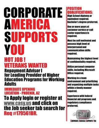 CORPORATE
AMERICA
SUPPORTS
YOU
HOT JOB !
VETERANS WANTED
Repayment Advisor I
for Leading Provider of Higher
Education Programs for Working
Adults
IMMEDIATE OPENING
LOCATION - PHOENIX, AZ
To Apply login or register at
www.casy.us and click on
the Job seeker tab search for
Req #179561BR.
POSITION
QUALIFICATIONS:
High School diploma or
equivalent required.
Bachelor’s degree preferred.
One or more years of
customer service or call
center experienceis
required.
Must be self motivated and
possesshigh level of
interpersonal and
communication skills
required.
Maintaining the highest level
of confidentiality required.
Utilize personal computer
skills, including Microsoft
Office required.
Working in a team
environment and prioritizing
and organizing multiple tasks
within a timely manner
required.
Experience with federal
financial aid programs and
regulatory compliance
preferred.
 