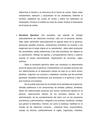 Determinar el tamaño y la estructura de la fuerza de ventas. Saber sobre
reclutamiento, selección y capacitación de los vendedores. Delimitar el
territorio, establecer las cuotas de ventas y definir los estándares de
desempeño. Conducir el análisis de costo de ventas. Evaluar el desempeño
de la fuerza de ventas.




Secretaria   Ejecutiva:    Una   secretaria,    que   además    de     manejar
adecuadamente las relaciones humanas, trato con el personal, clientes,
debe saber administrar adecuadamente la agenda diaria de la gerencia,
jerarquizar aquellas acciones, compromisos prioritarios de acuerdo a las
exigencias que el cargo origina en su operatividad , debe saber jerarquizar
las necesidades, darles preferencias a las más prioritarias, ser objetiva en
su planificación. Manejo de agenda y correspondencia interna y externa,
soporte en tareas administrativas. Organización de reuniones, viajes,
archivos
      Debe la secretaria ejecutiva saber que constituye un determinante
punto de apoyo para la gerencia, compenetrarse con aquellas acciones que
son determinantes en el desempeño exitoso de esta en su diario actuar,
planificar, organizar sus acciones y establecer controles que les permitan
garantizar resultados beneficiosos que favorezcan a la gerencia y todo lo
que involucre a la empresa.
      No se puede improvisar en el contrato de la secretaria de la gerencia,
dándole preferencia a los compromisos de amistad, políticos, familiares,
deben ser seleccionadas personas que reúnan condiciones básicas en el
alcance,   repercusiones   efectos   de   los   principios   básicos    de   la
administración; de los acontecimientos del diario vivir en los escenarios
económicos y administrativos, integrada a los avances, beneficios, ventajas
que genera la telemática, Internet, así como la destreza, habilidad en el
manejo de las relaciones humanas , presencia física, emprendedora,
manejo de idiomas, preferentemente el inglés, organizada, metódica,
 