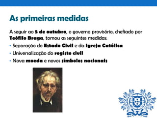 As primeiras medidas
A seguir ao 5 de outubro, o governo provisório, chefiado por
Teófilo Braga, tomou as seguintes medidas:
• Separação do Estado Civil e da Igreja Católica
• Universalização do registo civil
• Nova moeda e novos símbolos nacionais

 
