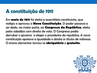 A constituição de 1911
Em maio de 1911 foi eleita a assembleia constituinte, que
redigiu e aprovou a Nova Constituição. O poder passava a
ser dado, na maior parte, ao Congresso da República, eleito
pelos cidadãos com direito de voto. O Congresso podia
derrubar o governo e eleger o presidente da república. A nova
constituição apoiava a igualdade e abolia os títulos de nobreza.
O ensino elementar tornou-se obrigatório e gratuito.

 