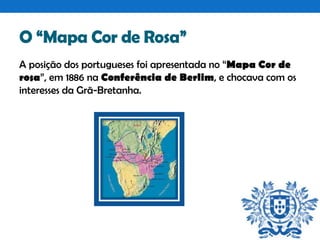 O “Mapa Cor de Rosa”
A posição dos portugueses foi apresentada no “Mapa Cor de
rosa”, em 1886 na Conferência de Berlim, e chocava com os
interesses da Grã-Bretanha.

 