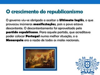 O crescimento do republicanismo
O governo viu-se obrigado a aceitar o Ultimato Inglês, o que
provocou inúmeras manifestações, pois o povo estava
descontente. O descontentamento foi aproveitado pelo
partido republicano. Para aquele partido, que acreditava
poder colocar Portugal numa melhor situação, o a
Monarquia era a razão de todos os males nacionais.

 