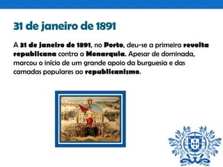 31 de janeiro de 1891
A 31 de janeiro de 1891, no Porto, deu-se a primeira revolta
republicana contra a Monarquia. Apesar de dominada,
marcou o início de um grande apoio da burguesia e das
camadas populares ao republicanismo.

 