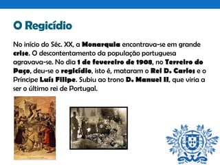 O Regicídio
No início do Séc. XX, a Monarquia encontrava-se em grande
crise. O descontentamento da população portuguesa
agravava-se. No dia 1 de fevereiro de 1908, no Terreiro do
Paço, deu-se o regicídio, isto é, mataram o Rei D. Carlos e o
Príncipe Luís Filipe. Subiu ao trono D. Manuel II, que viria a
ser o último rei de Portugal.

 
