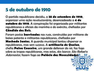 5 de outubro de 1910
O partido republicano decidiu, a 25 de setembro de 1910,
organizar uma ação revolucionária, desencadeada a 4 de
outubro de 1910. A conspiração foi organizada por militantes
republicanos e oficiais da marinha e do exército, chefiados por
Cândido dos Reis.
Foram postas barricadas nas ruas, construídas por militares de
baixa patente e militantes republicanos, chefiados por
Machado Santos. A guarda municipal tentou dispersar os
republicanos, mas sem sucesso. A artilharia de Queluz,
chefia Paiva Couceiro, um grande defensor do rei, faz fogo
sobre as tropas republicanas, mas estas, dos barcos São Rafael e
Adamastor, fazem fogo ao Palácio das Necessidades.

 