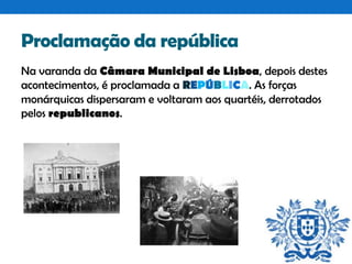 Proclamação da república
Na varanda da Câmara Municipal de Lisboa, depois destes
acontecimentos, é proclamada a REPÚBLICA. As forças
monárquicas dispersaram e voltaram aos quartéis, derrotados
pelos republicanos.

 