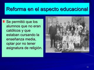 Reforma en el aspecto educacional <ul><li>Se permitió que los alumnos que no eran católicos y que estaban cursando la ense...