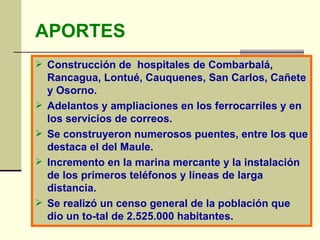 APORTES Construcción de  hospitales de Combarbalá, Rancagua, Lontué, Cauquenes, San Carlos, Cañete y Osorno. Adelantos y ampliaciones en los ferrocarriles y en los servicios de correos. Se construyeron numerosos puentes, entre los que destaca el del Maule. Incremento en la marina mercante y la instalación de los primeros teléfonos y líneas de larga distancia. Se realizó un censo general de la población que dio un to­tal de 2.525.000 habitantes. 