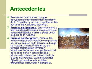 Antecedentes Se crearon dos bandos: los que apoyaban las decisiones del Presidente de la República y los que respaldaron las posturas del Congreso Nacional.  Fuerzas del gobierno:   (presidenciales o balmacedistas) Estaban compuestas por tropas del Ejército y de una parte de los buques de la Armada.  Fuerzas del Congreso:  Primero, las tropas congresistas estaban compuestas por cinco buques de la Escuadra. Luego, se integraron más. Finalmente, las fuerzas congresistas formaron batallones terrestres, con población civil de la zona norte y centro del país. Muchos de estos eran veteranos de la Guerra del Pacífico, ex-miembros del Ejército, poseedores de notable experiencia, instrucción y disciplina  . 