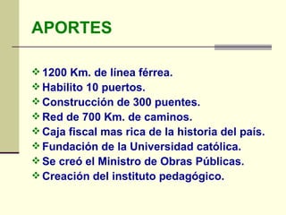 APORTES 1200 Km. de línea férrea.   Habilito 10 puertos.   Construcción de 300 puentes.   Red de 700 Km. de caminos.   Caja fiscal mas rica de la historia del país.   Fundación de la Universidad católica.   Se creó el Ministro de Obras Públicas.   Creación del instituto pedagógico.   