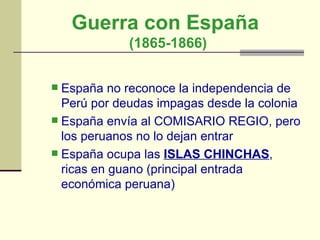 Guerra con España  (1865-1866) España no reconoce la independencia de Perú por deudas impagas desde la colonia  España envía al COMISARIO REGIO, pero los peruanos no lo dejan entrar  España ocupa las  ISLAS CHINCHAS , ricas en guano (principal entrada económica peruana)  