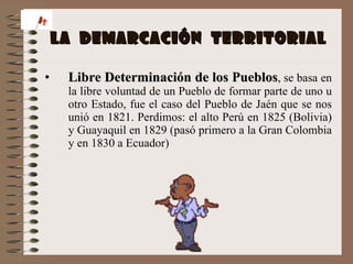 LA  DEMARCACIÓN  TERRITORIAL Libre Determinación de los Pueblos , se basa en la libre voluntad de un Pueblo de formar parte de uno u otro Estado, fue el caso del Pueblo de Jaén que se nos unió en 1821. Perdimos: el alto Perú en 1825 (Bolivia) y Guayaquil en 1829 (pasó primero a la Gran Colombia y en 1830 a Ecuador) 