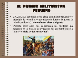 EL  PRIMER  MILITARISMO  PERUANO CAUSA:  La debilidad de la clase dominante peruana y el prestigio de los militares (conseguido durante la guerra de la independencia).  No teníamos clase dirigente Durante estos años nos gobernaron los militares que pelearon en la  batalla de ayacucho por eso también se le llama  “el ciclo de los ayacuchos” . 