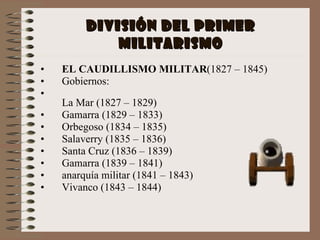 División del primer militarismo EL CAUDILLISMO MILITAR (1827 – 1845) Gobiernos: La Mar (1827 – 1829) Gamarra (1829 – 1833) Orbegoso (1834 – 1835) Salaverry (1835 – 1836) Santa Cruz (1836 – 1839) Gamarra (1839 – 1841) anarquía militar (1841 – 1843) Vivanco (1843 – 1844) 
