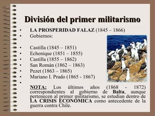LA PROSPERIDAD FALAZ  (1845 – 1866) Gobiernos: Castilla (1845 – 1851) Echenique (1851 – 1855) Castilla (1855 – 1862) San Román (1862 – 1863) Pezet (1863 – 1865) Mariano I. Prado (1865 - 1867) NOTA:  Los últimos años (1868 - 1872) correspondientes al gobierno de  Balta , aunque pertenecen al primer militarismo, se estudian dentro de  LA CRISIS ECONÓMICA  como antecedente de la guerra contra Chile. División del primer militarismo 