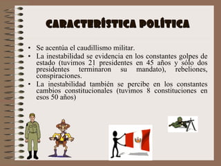 CARACTERÍSTICA POLÍTICA Se acentúa el caudillismo militar. La inestabilidad se evidencia en los constantes golpes de estado (tuvimos 21 presidentes en 45 años y sólo dos presidentes terminaron su mandato), rebeliones, conspiraciones.  La inestabilidad también se percibe en los constantes cambios constitucionales (tuvimos 8 constituciones en esos 50 años) 