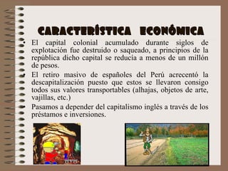 CARACTERÍSTICA  ECONÓMICA El capital colonial acumulado durante siglos de explotación fue destruido o saqueado, a principios de la república dicho capital se reducía a menos de un millón de pesos.  El retiro masivo de españoles del Perú acrecentó la descapitalización puesto que estos se llevaron consigo todos sus valores transportables (alhajas, objetos de arte, vajillas, etc.)  Pasamos a depender del capitalismo inglés a través de los préstamos e inversiones. 