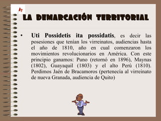 LA  DEMARCACIÓN  TERRITORIAL Uti Possidetis ita possidatis , es decir las posesiones que tenían los virreinatos, audiencias hasta el año de 1810, año en cual comenzaron los movimientos revolucionarios en América. Con este principio ganamos: Puno (retornó en 1896), Maynas (1802), Guayaquil (1803) y el alto Perú (1810). Perdimos Jaén de Bracamoros (pertenecía al virreinato de nueva Granada, audiencia de Quito) 