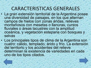 CARACTERISTICAS GENERALES
• La gran extensión territorial de la Argentina posee
  una diversidad de paisajes, en los que alternan
  campos de hielos con zonas áridas, relieves
  montañosos con mesetas o llanuras, cursos
  fluviales o áreas lacustres con la amplitud
  oceánica, y vegetación esteparia con bosques y
  selvas
• Los principales tipos de clima de la Argentina son
  cuatro: cálido, templado, árido y frío. La extensión
  del territorio y los accidentes del relieve
  determinan la existencia de variedades en cada
  uno de los tipos citados.
 