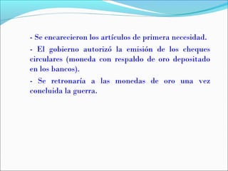 - Se encarecieron los artículos de primera necesidad.
- El gobierno autorizó la emisión de los cheques
circulares (moneda con respaldo de oro depositado
en los bancos).
- Se retronaría a las monedas de oro una vez
concluida la guerra.
 