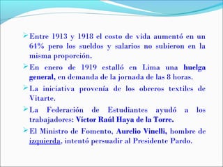 Entre 1913 y 1918 el costo de vida aumentó en un
64% pero los sueldos y salarios no subieron en la
misma proporción.
En enero de 1919 estalló en Lima una huelga
general, en demanda de la jornada de las 8 horas.
La iniciativa provenía de los obreros textiles de
Vitarte.
La Federación de Estudiantes ayudó a los
trabajadores: Víctor Raúl Haya de la Torre.
El Ministro de Fomento, Aurelio Vinelli, hombre de
izquierda, intentó persuadir al Presidente Pardo.
 