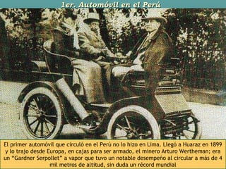 1er. Automóvil en el Perú1er. Automóvil en el Perú
El primer automóvil que circuló en el Perú no lo hizo en Lima. Llegó a Huaraz en 1899
y lo trajo desde Europa, en cajas para ser armado, el minero Arturo Wertheman; era
un “Gardner Serpollet” a vapor que tuvo un notable desempeño al circular a más de 4
mil metros de altitud, sin duda un récord mundial
 
