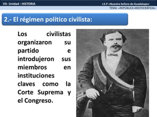 2.- El régimen político civilista:
Los civilistas
organizaron su
partido e
introdujeron sus
miembros en
instituciones
claves como la
Corte Suprema y
el Congreso.
TEMA: «REPÚBLICA ARISTOCRÁTICA»
VII- Unidad : HISTORIA I.E.P «Nuestra Señora de Guadalupe»
 