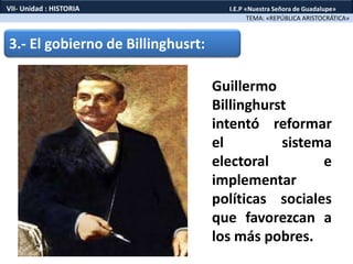 3.- El gobierno de Billinghusrt:
Guillermo
Billinghurst
intentó reformar
el sistema
electoral e
implementar
políticas sociales
que favorezcan a
los más pobres.
TEMA: «REPÚBLICA ARISTOCRÁTICA»
VII- Unidad : HISTORIA I.E.P «Nuestra Señora de Guadalupe»
 