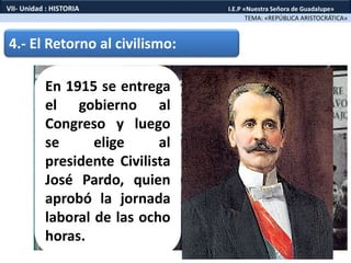 4.- El Retorno al civilismo:
En 1915 se entrega
el gobierno al
Congreso y luego
se elige al
presidente Civilista
José Pardo, quien
aprobó la jornada
laboral de las ocho
horas.
TEMA: «REPÚBLICA ARISTOCRÁTICA»
VII- Unidad : HISTORIA I.E.P «Nuestra Señora de Guadalupe»
 