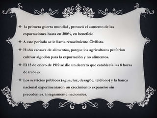  la primera guerra mundial , provocó el aumento de las
exportaciones hasta en 300%, en beneficio
 A este periodo se le llama renacimiento Civilista.
 Hubo escasez de alimentos, porque los agricultores preferían
cultivar algodón para la exportación y no alimentos.
 El 15 de enero de 1919 se dio un decreto que establecía las 8 horas
de trabajo
 Los servicios públicos (agua, luz, desagüe, teléfono) y la banca
nacional experimentaron un crecimiento expansivo sin
precedentes. íntegramente nacionales.
 