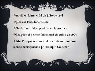 nació en Lima el 14 de julio de 1841
Jefe del Partido Civilista
Tenia una visión positiva en la política.
Inaguró el primer ferrocarril eléctrico en 1904
Murió al poco tiempo de asumir su mandato,
siendo reemplazado por Serapio Calderón
 