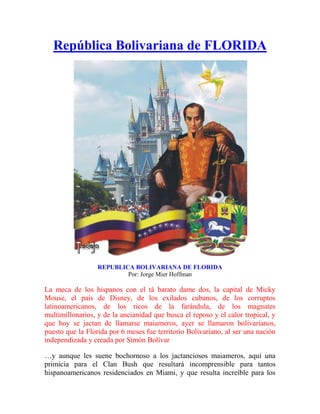  HYPERLINK "
http://tedejo5.wordpress.com/florida/"
 o "
República Bolivariana de FLORIDA"
 República Bolivariana de FLORIDA REPUBLICA BOLIVARIANA DE FLORIDAPor: Jorge Mier Hoffman  La meca de los hispanos con el tá barato dame dos, la capital de Micky Mouse, el país de Disney, de los exilados cubanos, de los corruptos latinoamericanos, de los ricos de la farándula, de los magnates multimillonarios, y de la ancianidad que busca el reposo y el calor tropical, y que hoy se jactan de llamarse maiameros, ayer se llamaron bolivarianos, puesto que la Florida por 6 meses fue territorio Bolivariano, al ser una nación independizada y creada por Simón Bolívar …y aunque les suene bochornoso a los jactanciosos maiameros, aquí una primicia para el Clan Bush que resultará incomprensible para tantos hispanoamericanos residenciados en Miami, y que resulta increíble para los espectadores de la historia,: Norteamérica, la gran potencia del Norte con sus intachables victorias militares logradas por George Washington, la que expulsó al imperio británico, la que se declaraba insalvable enemiga del Libertador en su anti natura alianza con España, y siempre fiel a su visión imperialista en su genética anglosajona para avasallar a sus vecinos americanos, vivió en carne propia la fuerza arrolladora de la Revolución Bolivariana y la genialidad de su Libertador, Simón Bolívar, cuando una avanzada militar del ejército venezolano, sorprende a las fuerzas militares estadounidense acantonadas en la Florida, hasta ocupar los territorios de esa parte de la nación del Norte… y luego, en un gesto de arrogancia infinita y heroicidad solapada por algunos historiadores, la expedición venezolana cautiva al pueblo con un mensaje de su máximo líder, Simón Bolívar, al momento en que declaran la independencia de la estratégica región peninsular, para dar nacimiento a una nueva nación libre e independiente: LA REPÚBLICA BOLIVARIANA DE FLORIDA..! “La América del Norte, siguiendo su conducta aritmética de negocios, aprovechará la ocasión de hacerse de las Floridas, de nuestra amistad y de un gran dominio de comercio”Simón BolívarAL SEÑOR DON GUILLERMO WHITESan Cristóbal, 1° de mayo de 1820   FLORIDA ha pasado a la historia, como es el primer ejemplo de la política de limpieza étnica que caracterizó la política expansionista de Estados Unidos desde el siglo XIX Con una superficie de 170.305 km², el Estado de Florida es una gran península que se extiende unos 645 km entre el océano Atlántico, al este, y el golfo de México al oeste. Limita al norte con Alabama y Georgia, al este con el océano Atlántico, al sur con el estrecho que lo separa de Cuba, y al oeste con el golfo de México y Alabama… Sin embargo, este estado número 27 de la confederación estadounidense desde 1845, que ha constituido la meca del sueño americano y de muchos corruptos latinoamericanos, no siempre perteneció a los Estados Unidos, y por 6 meses fue territorio Bolivariano, cuando Florida declaró su independencia, gracias a la gesta heroica de Simón Bolívar y una avanzada de su ejército libertador que instauró una República independiente. ESTA ES LA HISTORIA En la isla de Cuba, los arahuacos narraban la fabulosa historia de unas aguas mágicas y milagrosas que curaban todas las enfermedades, devolvían la juventud y daban inmortalidad para quienes se sumergieran en ellas; tal cual referían los episodios mitológicos de los Griegos, cuando Aquiles adquirió la inmortalidad al bañarse en la aguas de la Eterna Juventud… Los españoles inspirados en esos relatos indígenas, se aventuraron a navegar por los traicioneros cayos y arrecifes que, como una barrera protectora natural de filosas piedras y corales, destruían las embarcaciones que osaran cruzarlos. El Jardín de las Delicias es la obra cumbre del pintor holandés El Bosco, incluida en la exposición permanente del Museo del Prado de Madrid. Está realizado en óleo sobre tabla, y sus medidas son de 206 x 386 cm. Data del año 1503 y es un tríptico compuesto por una tabla central y dos laterales El explorador español Juan Ponce de León oyó sobre la fuente de la juventud de los nativos de Puerto Rico cuando conquistó la isla. Insatisfecho con su riqueza material, en 1513 emprendió una expedición para localizar el milagroso lugar que se describía como un manantial de aguas milagrosas que curaba las enfermedades y alargaba la vida con sólo sumergirse en las aguas de la longevidad… …y en ese deseo obtener la Vida Eterna y el de permanecer siempre joven que ha atormentado a la humanidad desde el momento en que el hombre descubre que se es mortal, el español llegó a las costa de Florida con su carga de destrucción, muerte y desolación, que nos recuerda la macabra historia de la condesa Isabel Bathory, de la nobleza rumana, que creó su propia “Fuente de la Juventud”, pero no con aguas milagrosas sino con sangre..! y para lograr su extraño elixir, se bañaba en la sangre de jóvenes virgen que hacía desangrar hasta llenar su bañera.   Durante años fueron desapareciendo las jóvenes del pueblo y  de aquellas que eran contratadas para trabajar en el Castillo de la condesa, hecho que obligó a las autoridades a investigar las denuncias, cuando la noche del 30 de diciembre de 1610, el conde de Cyorgy Tharzo, primo de la condesa y al mando de un destacamento de soldados, descubre horrorizado el cadáver de una muchacha recientemente desangrada, y otras aún con vida pero que sus cuerpos mostraban las cicatrices de punciones que tenía por objeto saciar los instintos macabros de la enfermiza mujer. Bajo el Castillo y en sus alrededores se desenterraron más de 700 cadáveres que evidenciaban el horror que vivió el pueblo durante 8 años. La condesa fue sentenciada al peor de los tormentos, ya que fue encerrada en vida en su propia habitación, pero no con las comodidades de su lujosa alcoba, sino que fue colocada en un pequeño nicho y sellada con bloques hasta dejar un pequeño agujero por donde se le introducían los alimentos, hasta que se consumiera en sus propios excrementos luego de cuatro largos años de suplicio. En cuanto a la historia de la “Fuente de la Juventud” y las desventuras de Juan Ponce de León, aparece reseñada en 1575 en la “Memoria” de Hernando de Escalante Fontaneda. Éste personaje había pasado 17 años como cautivo de los indios tras naufragar en Florida de niño En su “Memoria”, Escalante habla sobre las aguas curativas de un río perdido que él llama “Jordán” y sobre las desventuras de Ponce de León buscándolas entre los everglades y los pantanos sembrados de alimañas y cocodrilos que circundan la Florida Los cronistas españoles afirmaban, que los nativos hacían visitas regulares a la mágica fuente… “Un frágil anciano se volvía tan completamente restaurado que podía reanudar; todos los ejercicios del hombre: tomar una nueva esposa y engendrar más hijos. Decían que los españoles habían examinado sin éxito cada: río, arroyo, laguna o estanque, de la costa de Florida, buscando la legendaria fuente que aseguraban allí se encontraban, porque habían suficientes relatos de los nativos” Luego de Juan Ponce de León llegaron las expediciones de Pánfilo de Narváez, en 1528, y de Hernando de Soto, en 1539, quienes constataron que La Florida era una península y no una gran isla como pensaban sus antecesores exploradores Pero Narváez tuvo un final violento a manos de los nativos de México, como fue verificado por el arqueólogo Enrique Martínez, coordinador del equipo científico que trabajaba en la zona arqueológica de Tlaxcala, donde halló los restos de una caravana de la época de la conquista, año 1520. Se trata de la caravana de Pánfilo de Narváez, formada por 550 personas, entre españoles, indígenas, negros, mulatos y mestizos, que cayó en manos de guerreros del reino de Texcoco, pueblo aliado de los aztecas. Muchos de los hombres, mujeres y niños cautivos terminaron sacrificados en rituales. En esta ocasión los sacrificios se llevaron a cabo como acto de venganza tras el asesinato de su rey Cacamatzin a manos de Cortés, respetando siempre las festividades del calendario sagrado… La importancia del tal descubrimiento, es por ser la primera evidencia de la resistencia del pueblo mexica frente a los conquistadores, y la crueldad conque eran tratados los enemigos, ya que los huesos muestran señales de cocción. En 1562, Jean Ribaut dirigió un grupo de cristianos a Florida para reclamar el nuevo territorio en nombre de Francia; pero fue capturado tres años después y ejecutado en Fort Caroline por las fuerzas españolas al mando de Pedro Menéndez de Avilés, quien para asegurar la posesión territorial, fundó en San Agustín la colonia más antigua de los Estados Unidos, y por lo tanto, fue la primera ciudad colonial de lo que sería el vasto imperio estadounidense con su enclave estratégico en Pensacola, para asegurar el tráfico marítimo por el Golfo de México… A partir de ese momento, la hispanidad llegó a las costas de Florida, donde el castellano constituyó la lengua por excelencia que aprendían los nativos timucuas y seminolas, junto con el catecismo en su adoctrinamiento católico. Pero mantener el dominio de esa estratégica porción de tierra no fue nada sencillo para los españoles Llegó la llamada “Guerra de los Siete Años”, serie de conflictos internacionales que se produjeron entre 1756 y 1763, con el objetivo de conseguir el control sobre Silesia y la supremacía colonial en América del Norte y en la India, donde participaron las principales potencias europeas: Prusia, Gran Bretaña y Hannover, por un lado; mientras que por el otro, Austria, Sajonia, Francia, Rusia, Suecia y España… y al final de la guerra, España tuvo que ceder la Florida a Gran Bretaña, a consecuencia de la derrota de los franceses en esa nación del Norte… y a pesar de la independencia de los Estados Unidos (1776-1783), Florida continuó en poder de los británicos; razón por la cual, los estadounidenses y sus eternos aliados, los españoles, planifican la toma de ese territorio peninsular estratégicamente indispensable para la navegación por el Caribe y las ambiciones imperialistas de los Norteamericanos. FRANCISCO DE MIRANDAEN LA INVASION DE FLORIDA  El 8 de mayo de 1781 la ciudad de Pensacola se rindió ante las fuerzas españolas que comandaba el General Bernardo Gálvez, Gobernador de Luisiana, donde destaca la participación del oficial venezolano Francisco de Miranda Pensacola era un puerto en el extremo occidental de Florida, fundada en 1696, cuando los españoles de Veracruz extendieron su conquista hacia el Norte… Tomarla por asalto, es el plan que llevan a cabo norteamericanos y españoles… Por parte de los españoles, una primera expedición partió el 28 de febrero al mando del General Bernardo Gálvez, y una segunda expedición de 22 barcos el 10 de abril, que partió también de La Habana, al mando del General Juan Manuel Cagigal con 89 oficiales y 1.617 soldados de tropa. Miranda militaba en el ejército español desde 1772, y con Cagigal que llegó a Cuba en calidad de ayudante; de inmediato, se pusieron a las órdenes de las autoridades estadounidenses en sus planes de desplazar a los ingleses Una vez que las tropas españolas desembarcaron, acto seguido se dieron a la tarea de construir trincheras y demarcar el campamento, para atacar la ciudad resguardada por el Fuerte George con 1.200 efectivos ingleses y 69 piezas de artillería al mando del General John Cambell. Las fuerzas españolas quedaron constituidas así: 7.300 hombres de infantería, 500 artilleros, 300 nativos y 14.900 marineros, para un total de 23.000 hombres y 96 piezas de artillería. Fue una batalla encarnizada de ambos lados, donde el fuego cruzado de artillería hacia estrago en la humanidad de los hombres envueltos en la ferocidad del combate El arrojo y el brillo militar que desbordó Miranda en el asalto a Pensacola, le valió el ascenso a Teniente Coronel concedido por su superior el General Cagigal… y el 8 de mayo, una bandera blanca se deja ver desde el fuerte George… Son los ingleses que se rinden para firmar la Capitulación, con lo cual España toma posesión de Pensacola. Pero los planes del imperio estadounidense ya se gestaban en el recinto del Congreso El 11 de abril de 1803, el Congreso de los Estados Unidos aprueba la negociación con Francia para la compra, por 15 millones de dólares, de 2.100.000 km2, que comprendía los actuales estados de Arkansas, Missouri, Iowa, la zona de Minnesota al este del río Mississippi, Dakota del Norte, Dakota del Sur, Nebraska, Oklahoma, la mayor parte de Kansas, Wyoming, el territorio de Colorado al este de las montañas Rocosas y el de Luisiana al este del río Mississippi, con la ciudad de Nueva Orleáns… Cerrada la negociación que duplicó su extensión territorial, y siete años después, en 1810, los Estados Unidos amenazan con apropiarse de la Florida occidental, por considerarla como parte de la compra de Luisiana… y con esta actitud irreverente al derecho de tierra que tienen los nativos, los norteamericanos mostraban sus intenciones de anexionarse el resto de la península. Ante la amenaza de los Estados Unidos de apropiarse de la Florida, y su descarada alianza con España, nación europea que mantenía una guerra en el resto del continente, Simón Bolívar se plantea la necesidad de lograr la independencia de la península de la Florida como clamaban sus habitantes, envueltos en una guerra fraticida entre nativos timucuas, seminolas, ingleses, franceses, españoles y estadounidenses. AÑO DE 1817  El año se inicia con la mayor parte del Nuevo Mundo bajo el dominio de España, particularmente la casi totalidad de los territorios situados en medio de los trópicos Desde Madrid se observaba cómo aquellos movimientos surgidos violenta y sorpresivamente, se disipaban al igual que los síntomas de una fiebre tropical. El rey Fernando VII, como sus antecesores en el trono, llevaba el cetro, por la gracia del Todopoderoso dado por el Papa, sobre los reinos de los dos mundos, y su única preocupación era Simon Bolívar con sus ideales de independencia que se regaban como pólvora. El 1817 es un año crucial en la lucha emancipadora del Nuevo Mundo, con el acontecer de dos incidentes reveladores: Estados Unidos proclaman su neutralidad cómplice a favor de España en relación con el conflicto independentista de las colonias hispanoamericanas, lo que significaba una traición y una bofetada a la emancipación americana; y por otra parte, Simón Bolívar lideriza un ideal de independencia que encuentra eco y solidaridad en todos los rincones del continente, cuando se plantea la independencia de Florida en poder de España. Habían transcurrido apenas 37 años desde la guerra de independencia de los Estados Unidos en 1780, cuando sus trece colonias se integran en un Estado Confederado, cuyo número subió súbitamente con la compra de Luisiana a los franceses catorce años atrás Con esta acción ilegítima de su territorialidad producto de una transacción comercial que desvirtúa los principios territoriales de la “autodeterminación de los Pueblos” y más grave aún, por tratarse de territorios que ancestralmente pertenecían a tribus americanas, Norteamérica se perfilaba ya como una potencia imperialista que avasallaría las incipientes naciones en disputa territorial… ya lo advertía el Libertador: “Un espíritu profético me acerca a males remotos e inciertos; yo los saboreo en la amargura de un hijo que mira destrozar el seno de su propia madre, y la criatura de sus entrañas”Simón Bolívar  Bolívar, un hombre de una visión excepcional para vislumbrar con asombrosa claridad el teatro de operaciones, agudiza su intención de controlar la zona de tránsito marino que accesa a los principales puertos de los Estados Unidos, desde donde salen y entran barcos con pertrechos y municiones para los españoles que combaten en el continente… pero además, la Florida constituye un punto estratégico fundamental para los futuros planes del Libertador para liberar Cuba, las Bahamas, Puerto Rico, Guatemala, Nicaragua, Panamá. y brindar apoyo en la independencia de México, siempre y cuando lograra bloquear al traidor de los Estados Unidos quecolaboraba abiertamente a favor de España, puesto que fueron aliados en contra de los ingleses durante la independencia de Norteamérica… y Bolívar lo sabía: Estados Unidos era una aliado incondicional del imperio español y un espectador sigiloso que espera el momento preciso para obtener la mejor parte de esta guerra de independencia..! No existía tal neutralidad estadounidense como falsamente vociferaba su presidente James Monroe en el Congreso… sino todo lo contrario… El gobierno de los Estados Unidos apoyaba al ejército español; por lo tanto, liberar a la Florida de los planes de invasión del imperio del Norte era una acción inminente en los planes de Simón Bolívar, tomando en cuenta: que la península controlaba el paso de embarcaciones marítimas; era un puerto estratégico para abastecimientos de tropas, controlaba el acceso al Caribe; y el pueblo en su idiosincrasia hispano-caribeña, era contrario a la cultura anglosajona de ese “monstruo del Norte” como despectivamente Bolívar vociferaba de los Estados Unidos… Luego de mucho meditar, Bolívar organiza la expedición libertadora que tendrá como misión enfrentar al imperio del Norte, que además contaba con el apoyo estratégico y militar de los españoles acantonados en La Habana, a pocas millas de las costas de la Florida. Así nace la “República Bolivariana de la Florida“ Bolívar delegó en el General Gregorio Mac Gregor el éxito de la misión libertadora, aprovechando de que éste se encontraba en suelo estadounidense… ¿..Pero quién era este Oficial de confianza del Libertador..? Nativo de Edimburgo, Escocia, Mac Gregor llega a Venezuela en 1811 con el grado de Coronel, y ya para el año de 1812 se desempeñaba como ayudante del General Francisco de Miranda, comandante de caballería y brigadier. En el terremoto que sacude a Venbezuela el 26 de marzo de 1812, pierde todas sus pertenencias, pero demuestra una valentía sobresaliente ayudando a las víctimas del poderoso sismo, lo que le hizo ganar la confianza de Bolívar, y fraternizar con su familia, donde conoce a una prima de Bolívar llamada Josefa Antonia Lovera con quien se casa. Tras la pérdida de la Primera República en 1812, Mac Gregor tuvo que escapar con su esposa a Curazao, uniéndose al Libertador que también se encontraba en esa isla, y luego ambos se trasladan a Nueva Granada para continuar la lucha armada Cae la Segunda República y Bolívar se exila en Jamaica y de allí pasa a Haití, cuando en el año de 1816 Mac Gregor se une a Bolívar en la Expedición de Los Cayos, pero antes había tenido que evacuar Cartagena de Las Indias cuando es atacada por el español Pablo Morillo que invade con una fuerza de 15.000 hombres veteranos de las guerras napoleónicas, donde conocerá a un personaje de nombre Luis Aury, que será determinante en la creación de la República de Florida. En la Expedición de los Cayos desembarca en Ocumare de la Costa y por el estruendoso fracaso de la expedición, el escocés se retira junto con seiscientos patriotas hasta los llanos orientales para unirse a las tropas de Zaraza y Monagas que mantenían ondeantes la bandera de la libertad. En dos meses realiza la proeza de recorrer 150 leguas, y a su paso, derrota a los españoles en varias acciones en Onoto, San Sebastián, Casa Fuerte de Chaguaramas, Quebrada Honda, Alacrán y Barcelona, demostrando gran pericia en la guerra de guerrillas. Mac Gregor Participa en la batalla del Juncal en donde Piar derrota a los españoles y obtiene el rango de General de División y la Orden de los Libertadores. Es por este heroísmo demostrado durante la Gesta Libertadora, que Bolívar confía en el escocés la liberación de Florida en sus planes de frenar el decidido apoyo del gobierno estadounidense a las tropas españolas que combatían en Venezuela Pero esta acción suicida de infiltrar el poder militar acantonado en la Florida con su poder naval desde Cuba y resguardado por el poder militar estadounidense, requería más que de un desembarco naval y una acción por tierra, sino de un bloqueo marítimo capaz de frenar la contraofensiva enemiga; es por ello, que el Libertador se apoya para esta acción naval en Louis Michel Aury, mejor conocido como Luis Aury, un héroe de muchas aventuras del Caribe, pero que ha sufrido la inquisición de los historiadores ortodoxos y de los mercenarios de la historia, quienes lo califican de pirata, bandolero y ladrón de los mares. “Ha llegado a Margarita el bergantín de guerra “Imogen”, procedente de Hamburgo, con 4.000 fusiles, pólvora, plomo, vestuarios y otros elementos de guerra que importan 170.000 pesos, todo por cuenta de nuestro gobierno, negociado por nuestro agente en Londres. Así nuestra escuadra se aumentará con este buque de 18 cañones, y con los de los comandantes Luis Aury y Joly, que están también en Margarita y han hecho multitud de presas en estos días a los españoles. El general Renovales ha llegado a San Tomas con 400 hombres, y debe estar ya en Margarita. Incluyo a V. S. la última gaceta de esta capital” Simón BolívarAngostura, 13 de octubre de 1818.Carta al general Manuel Sedeño, Gobernador y Comandante General de Guayana  La independencia de América constituyó una gesta emancipadora de tal magnitud, que los héroes tallados en esa epopeya, adquirieron tal renombre mundial que, sin quererlo, opacaron a descollantes figuras que en cualquier otra época hubieran destacado como importantes héroes militares. Lo mismo podemos decir de las grandes batallas en tierra firme, que restan importancia a la lucha del mar, cuyos corsarios se convirtieron en factor determinante en la independencia. El control del Caribe mar fue determinante para España e Inglaterra para extender sus dominios territoriales en el Nuevo Mundo, gracias a los corsarios que asaltaban los barcos de provisiones y riquezas No en vano algunos historiadores calculan que de no haberse dado batallas cruciales como la del Lago de Maracaibo, las Bocas del Orinoco, Los Frailes o la Bahía de Cartagena, la independencia de la Gran Colombia se hubiera atrasado en no menos de 50 años. Uno de esos héroes, navales a quien las injusticias de unos, la ignorancia de otros y la mala intención de muchos, han pretendido borrar de esas páginas gloriosas… Es el caso del francés Luis Aury, quien entró al servicio de la marina Francesa en 1802, abandonó París y las comodidades de su familia, para participar en la independencia de América y constituirse en uno de los más grandes héroes navales del Caribe, conmocionando el poderío naval Español y cambiando las fronteras desde México hasta Buenos Aires. El historiador argentino Carlos Ferro lo describe como: “Un marino Francés ignorado en Francia, Brigadier general de la revolución Mexicana desconocido en México; libertador de la Florida subestimado en esa tierra de sus hazañas; General en jefe de una escuadrilla Argentina de la que nunca oyeron hablar los Argentinos, un capitán de navío de Venezuela del que no habla el “Diccionario de los Próceres”. Comodoro de la República de Cartagena, uno de los libertadores de la Nueva Granada y Proclamador de la independencia de San Andrés, Providencia y Santa Catalina, negado por los Colombianos, libertador de Galveston y gobernador de Texas desconocido por texanos y mexicanos, héroe de la libertad de Honduras, Nicaragua y Guatemala proyectando liberar Panamá bajo ordenes de San Martín, sin una página en la historia oficial de la antigua República Federal Centroamericana. Corsario de Argentina, enarboló la bandera azul y blanca de Buenos Aires en Old Providence y Santa Catalina, y en sus naves por más de tres años, y la mantuvo airosa a pesar de enfrentar el poderío militar de los Borbones llegando a conmover los sagrados oídos de Fernando VII”. El famoso geógrafo Agustín Codazzi lo describe como hombre de estatura mediana y cabello liso partido por la mitad, bondadoso de corazón, y de noble y elevada inteligencia En el diario EL TIEMPO Candioti anota que Aury: “Era valiente y resuelto pero de invariable rectitud de corazón. Conviene decir que nunca puso en práctica la guerra a muerte y no se le pudo acusar de ninguna atrocidad” La apasionante historia Americana de este hombre empieza cuando su barco de la marina Francesa, encontrándose anclado en Louisiana, se ve afectado por el desencanto que había producido la coronación del Napoleón Bonaparte, y Aury como muchos otros franceses, desertaron ante lo que consideraban una traición a las ideas libertarias de la Revolución Francesa. Después de pasar cuatro años como marino mercante, logra ahorrar lo suficiente para comprar un barco, y convertido en corsario, pone al servicio de todos los países herederos en América de las ideas revolucionarias Europeas. Cabe señalar, que Los Corsarios eran marinos profesionales que actuaban sólo en la guerra entre naciones y bajo la llamada “Patente de Corso”, extendida por uno de los países en conflicto, saqueaban los barcos que, en este caso, llevaban las riquezas de América a España y viceversa. Con lo obtenido financiaban el Estado que los avalaba y obtenían de éste negocio un reconocimiento económico previamente pactado. Adicionalmente actuaban como marina de guerra, enfrentando navíos militares cuando las circunstancias lo exigían o como tropas de asalto en tierra si ello era necesario. Los Corsarios se diferenciaban de los piratas que sólo buscaban lucro personal y que saqueaban barcos de cualquier nacionalidad. Las nacientes repúblicas Americanas armaron corsarios pero también España hizo lo propio en circunstancias como la lucha contra el contrabando Aury, nombre con el que solía firmar sus documentos, con frecuencia se refería a sí mismo como el Pirata Francés para desafiar aún más los prejuicios en su contra, a pesar de haber recibido títulos de Capitán de Navío, Comodoro, Almirante, General en jefe, Gobernador y Jefe civil y militar, entre otros títulos que le otorgó sus acciones en mar; contrario a un “pirata” que sufría la pena de la horca y su cuerpo en descomposición se exponía a la entrada de los puertos del Caribe; de allí la clásica representación de una bandera negra con una calavera colocada entre huesos entrecruzados que caracterizaban a los bandidos del mar. Acusado por el gobierno norteamericano de violar las leyes de neutralidad, por la ayuda que brindaba al ejército patriota en Venezuela, Luis Aury buscó nuevos horizontes Pedro Gual lo anima a prestar sus servicios a los patriotas y ambos se dirigen, en junio de 1813, a Cartagena de Indias donde Aury recibió del gobierno su primera comisión de Teniente de Navío. En poco tiempo Aury dirige una flotilla de goletas corsarias que derrotan en varias ocasiones a la marina española. Una de sus memorables hazañas fue romper, en diciembre de 1815, el bloqueo naval que Pablo Morillo puso a Cartagena, logrando salvar con 6 goletas a la mayor parte de los defensores de la ciudad quienes emigraron a Jamaica y Haití. En su propio barco de Bandera Venezolana, Aury zarpó de North Carolina en 1813 con la misión de atacar barcos españoles en el Caribe, presentándose al frente de la plaza de Cartagena cuando Morillo iniciaba el famoso sitio de la ciudad. Es acogido como la primera figura de la naciente marina de Colombia y como tal fue investido por el Gobierno de Cartagena. De Cartagena Aury se dirige a “Aux Cayes” en Haití para encontrarse con Simón Bolívar, donde fue protagonista de un altercado con el Libertador, al proponer que la expedición izara la bandera mexicana y el de apoyar a Mariano Montilla junto a otros oficiales que se oponían a la designación de Bolívar como Jefe Supremo de la Expedición que se organizaba para invadir a Venezuela. La tensa situación amenazaba con enfrentamientos personales, pero gracias al curazoleño Luis Brión y la decisión del Presidente Alexander Petión, finalmente se logró el consenso de la mayoría para la incursión militar. Luis Brión fue ascendido a Almirante… y de allí en adelante, se interpondrá entre Simón Bolívar y Aury, reservando para sí la gloria naval de la guerra de independencia al servicio de la cual puso sus abundantes bienes de fortuna que le valieron el título de “Almirante Financiero”… Una vez iniciada la expedición, Aury se quedó en Los Cayos gozando de la protección de las autoridades y desde allí colaboró con todos los patriotas que se sentían atraídos por la causa de la independencia. En este sentido, estableció un triángulo de cooperación revolucionaria entre Nueva Orleans, Los Cayos y México. Posteriormente, acompañó a la pequeña tropa de Francisco Javier Mina en la desgraciada invasión de las costas de México en mayo de 1816. Aury parte de Haití en su barco con bandera Cartagenera, rumbo a México, donde es recibido por las autoridades locales quienes siempre le brindaron protección En 1816 toma y establece una base naval en Galveston Island, hoy puerto de Houston y es reconocido como el primer Gobernador civil y militar mexicano de Texas. Mientras Aury se lanza a combatir en los mares, su ausencia es aprovechada por el famoso corsario Jean Laffite, que actuaba a favor del gobierno de los Estados Unidos, para ocupar de Galveston, obligando a Aury a retirarse… Luego de esta acción, Aury acepta la invitación de Mac Gregor para unirse en los planes de liberación de Florida. La primera acción militar se inició por Amelia, localidad española próxima a la península de Florida frente a la isla de Cuba Luego de una acción relámpago que sorprendió a las guarniciones españolas acantonadas en Amelia, el 29 de junio de 1817, Mac Gregor desembarca para tomar posesión de Amelia, donde izó el amarillo, azul y rojo del tricolor patrio. Este fue un duro golpe para los Estados Unidos en sus planes expansionistas y de dominio marítimo del Golfo de México y su tráfico comercial por el Caribe Nace en Amelia una efímera Republica con división del Estado en tres poderes, con una Carta Magna moderna para la época, en cuya redacción participaron dos argentinos que tuvieron que ver con la creación de la efímera mini república caribeña: el Capitán Martín Jacobo Thompson, marido de la más célebre Margarita Sánchez de Thompson, en cuya casa se tocó por primera vez el Himno Nacional; y Vicente Pazos Silva, quien con Mariano Moreno compartió la redacción del periódico “La Gaceta de Buenos Aires”. Seguidamente el comando de asalto se dirige a Fernandina para expulsar las fuerzas españolas y declarar la República de Florida libre e independiente Además de Aury y Mac Gregor, participan en la acción el geógrafo italiano Agustín Codazi, quien venía de un largo recorrido por Bulgaria, Valaquia, Grecia, Turquía, Rusia, Polonia y Prusia, siempre acompañado de su inseparable amigo Ferrari. Al llega a América y de participar con Miranda en la toma de Pensacola, Codazzi se alistó bajo el mando de Luis Aury para tomar parte en la independencia de Florida, lo que le incentivó unirse a la lucha por la independencia sur americana. Lo ironía del destino hacía que esos territorios que fueron conquistados para España con la parrticipación de un venezolano, Francisco de Miranda, ahora fueran rescatados del yugo español por la genialidad del venezolano Simón Bolívar, en remembranza a la gesta de Pensacola, pero que ahora, en lugar de la bandera española, se enarbola el tricolor que Miranda llevó a las costas de Ocumare en su intento de liberar a Venezuela, para que el amarillo, azul y rojo de la revolución bolivariana ondeara los cielos de Norteamérica. Un centenar de patriotas bolivarianos que habitaban en en la localidad de Cow Ford; como primer asentamiento fundado por el explorador francés Jean Ribault en 1791, en terrenos habitados por los nativos timucuas, lugar que luego de la invasión estadounidense cambiará su nombre por Jacksonville en 1822 en honor al primer gobernador territorial de Florida y séptimo Presidente de los Estados Unidos, Andrew Jackson, se reúnen para incitar a la población para proclamar la independencia de España, rechazar al imperialismo estadounidense, y declarar la “República de La Florida“, estableciendo su capital en la localidad fortificada de Fernandina. Bolívar constituía el Ideal Revolucionario que el pueblo celebraba en las calles de la nueva República independiente de Florida… ya nada se podía hacer..! España había perdido un bastión en Norteamérica y Estados Unidos la oportunidad de anexarse este territorio Los oficiales venezolanos designados por el Libertador: Mac Gregor, casado con una sobrina de Bolívar, doctor Pedro Gual, el nativo de Petare; el General de Brigada Lino de Clemente y Palacios, quien fue cuñado de Bolívar; Germán Roscio, Agustín Codazzi y Vicente Pazos Kanky, constituidos en un Junta de Gobierno Provisional, convocan a elecciones para legitimar el nuevo gobierno revolucionario que se instalaba en Florida. Conforme a los planes, designan las autoridades civiles y militares; y de inmediato se organizan para elaborar la Constitución de la nueva República, donde Roscio se encarga de seleccionar a los integrantes del cuerpo constituyente que se encargará de redactar la Carta Magna de Florida. Provisionalmente se estableció un gobierno democrático dirigido por el venezolano Pedro Gual y el peruano Vicente Pazos Kanky, periodista patriota, activista y sacerdote de padres indios Por su parte, Bolívar celebra la rebelión civil que había depuesto a los españoles, y que en un gesto de arrogancia infinita, sus habitantes se habían declarado independientes, para sorpresa de España y asombro de los norteamericanos que pretendían apropiarse de esa franja territorial, tal cual hicieron con Luisiana. Gracia a estos próceres de la emancipación bolivariana, surgió la República de Florida como nación libre e independiente; y que gracias a ello, el mundo conoció la hipocresía del presidente de los Estados Unidos en contra de las incipientes naciones que luchaban por su independencia; tal cual quedó evidenciado, cuando en momentos en que sucedían esos hechos trascendentales para los habitantes de la Florida, las tropas del Libertador capturan en el Orinoco dos embarcaciones con bandera estadounidense que llevaban municiones y pertrechos a los españoles que combatían en la Guayana venezolana… Fueron las goletas norteamericanas Tigre y Libertad, que violando el bloqueo marítimo impuesto por Bolívar, intentaban introducir contrabando de guerra para el enemigo… De inmediato, el Libertador ordenó confiscar las naves con su mercancía, lo que motivó una confrontación diplomática que reclamó el representante estadounidense, John B. Irving; a quien Bolívar recriminó esta acción a favor de los españoles: “Las goletas mercantes Tigre y Libertad, pertenecientes a los ciudadanos de los Estados Unidos del Norte… han intentado y ejecutado burlar el bloqueo y el sitio de las plazas de Guayana y Angostura, para dar armas a unos verdugos y para alimentar a unos tigres que por tres siglos han desangrado la mayor parte de la sangre americana… No son neutrales los que prestan armas y municiones de boca de guerra a unas plazas sitiadas y legalmente bloqueadas”Simón Bolívar  Aunque los barcos que surcaban aquellos mares encontraban en los puertos norteamericanos tanto protección como ayuda, el gobierno de los Estados Unidos, al suceder en la presidencia, en marzo de 1817, James Monroe a James Madison, aseveró en su hipócrita relación con las naciones del hemisferio: “Que nada tenía que ver con tal ayuda. Los negocios que allí se celebraran con los rebeldes constituían especulación privada, contra la cual bien podía protestar España por la vía diplomática, pero que de ninguna manera justificaba una acción de guerra” Para los Estados Unidos, la República de Florida representaba un obstáculo en sus buenas relaciones con España, además que impedía los planes expansionistas de Norteamérica, por lo cual, el presidente Monroe, argumentando que se trata de una acción destinada a apresar bandoleros y piratas que invadieron la zona, pide autorización del Congreso para incursionar en territorios de la Florida, y ordena a sus ejércitos ocupar Amelia que estaba en poder de los “mexicanos de Aury”, en momentos en que en se llamaban a elecciones para formar un gobierno autónomo. El imperio estadounidense hizo lo que siempre ha hecho para imponer sus dominios en el planeta, tomar territorios y esclavizar a los pueblos El presidente estadounidense, James Monroe y su Secretario de Estado, John Quince Adams, violando sus propios principios “América para los americanos“, desplegaron una imopresionante invasión terrestre y marítima para apropiarse de la Florida, “que osó declararse libre e independiente“, gracias al ingenio del Libertador Simón Bolívar, argumentando lo que hasta ahora se recuerda de esa acción: “Fue para expulsar a los bandoleros y piratas que se encontraban en Amelia y Fernandina haciendo de las suyas en vandalismos y fechorías”… y a sesenta y seis días de surgir la República de Florida, un despliegue militar estadounidense apoyado con tropas españolas procedentes de la Habana, más las fuerzas norteamericanas del general Andrew Jackson desembarcó en Amelia y de allí se dirigieron a Fernandina para someter a los revolucionarios, donde apresaron a las autoridades venezolanas y floridenses que defendían la independencia. El Gobierno Provisional de Florida se rindió el 23 de diciembre de 1817 La bandera Estadounidense reemplazó el tricolor bolivariano en Fernandina y Cow Ford (actual Jacsonville), al momen en que el Presidente de los Estados Unidos se dirigía al Congreso: “Los corsarios que fueron apresados obraban en nombre de los Gobiernos de Venezuela y Nueva Granada, que no existen como tales sino como focos revolucionarios en las Antillas y en los llanos de Casanare y el Orinoco” Al salir de Florida los soldados negros fueron enviados por los norteamericanos a Santo Domingo mientras los blancos permanecíeron dos meses como “huéspedes indeseados”, permitiéndoseles partir a comienzos de 1818. Los Estados Unidos de manera ilegal y violentando el derecho de autodeterminación de los pueblos que justificó la propia independencia de los Estados Unidos, invadieron la nueva nación que se dibujaba en el mapa de América, expulsaron a los revolucionarios, y por la fuerza, tomaron posesión de esos territorios que demandaban los ingleses, reclamaban los españoles, ambicionaban los norteamericanos, y que habían liberado los venezolanos bajo la legitimidad de la República de Florida. Para evitar la retaliación por ese acto de arbitrariedad, ilegalidad e ilegitimidad de los estadounidenses, seguidamente y con el apoyo del presidente James Monroe, el propio Jackson gestionó la transacción comercial para anexar la península de la Florida como el Estado en la simulación de una compra-venta a los españoles en 1819,  y haber dirigido las guerras indias contra las tribus Creek, Seminola y Cherokee, que tuvieron como objetivo desplazar las tribus más al oeste, para permitir a los blancos colonizadores establecerse hasta el Misisippi en lo que se conoció como la “Conquista del Oeste”… En 1837 Jackson también reconoció a la nueva República de Texas como otro estado confederado a la Unión Estadounidense en 1837, cuyos territorios ancestralmente pertenecían a México, pero que de manera ilegal le fueron expropiadas a los mexicanos. Jackson si bien goza de la admiración de los estadounidenses, para el resto del continente es un personaje inmerso en la barbarie que significó el aniquilamiento de las milenarias culturas americanas, cuando vociferaba ante el Congreso de los Estados Unidos: “El único indio bueno es el indio muerto” La invasión de la Florida Oriental  le valió a Jackson el apoyo popular en su país y el del Gongreso en la estrategia para tomar la Florida; y con la aprobación del presidente Monroe y del secretario de Estado John Quincy Adams, gestionó el Tratado Transcontinental de 1819 “Adams-Onís”,  que forzó a España a entregar lo que le quedaba de su territorio colonial al sur de Norteamérica, a cambio de la cifra irrisoria de cinco millones de dólares que inclusive no fueron pagados, sino destinados a resarcir reclamaciones estadounidenses contra España, como una evidencia más de la confabulación estadounidense para invadir una República libre e independiente, como lo fue Florida. La mayoría de los sobrevivientes independentistas y el resto de población española en la Florida emigraron a Cuba, y la huella española acabó olvidada en lúgubres bibliotecas y gavetas de escritorios de historiadores ortodoxos, que se han dado a la tarea de elevar la figura de Andrew Jackson como genio militar y estadista, han desestimado la de Simón Bolívar como libertador de Florida, y execrar la de Luis Aury, Gregorio Mac Gregor, Codazzi y demás participantes en la gesta independentista, calificándolos de piratas y bandoleros, para que el tema de la invasión estadounidense a una nación libre e independiente durante la gesta emancipadora americana, quede en el olvido de la historia y las futuras generaciones. El caso de la Florida es el primer ejemplo de la política de limpieza étnica que caracterizó la política expansionista de Estados Unidos durante el siglo XIX, con el exterminio de los timucuas y seminolas, como los nativos herederos de Florida, y que luego se extendió a otras regiones de la nación, hasta enclaustrar a los descendientes y auténticos herederos de la patria norteamericana, a Campos de Concentración llamados Reservas Indígenas: Cuando los colonizadores europeos llegaron a Norteamérica, había casi 12 millones de Nativo viviendo en los confines del territorio actual de los Estados Unidos. Eran conglomeraciones sociales organizadas en más de miles tribus diferentes o grupos familiares.   La mayoría de estos nativos murieron de enfermedades europeas transmitidas por los colonos. Los nativos sobrevivientes fueron empujados continuamente de un lugar a otro, mientras que los colonos invasores se apropiaban de más y más de las tierras de los indígenas para uso agrícola, ganadero y de desarrollo mineral, relegando a los sobrevivientes a determinadas zonas que hoy constituyen el último reservorio cultural de esa nación. Pero lo que todo el dinero de los estadounidenses ni la manipulación mediática, que cambia la verdad y tergiversa los acontecimientos históricos, no podrán superar en su dignidad amancillada; y a pesar de los intentos frustrados de borrar la historia, es que un grupo de venezolanos y de extranjeros comprometidos con la emancipación americana, todos liderizados por la genialidad de Simón Bolívar, en algún momento de la historia de los Estados Unidos, tomaron posesión de territorios que hoy domina Norteamérica, para crear la República Bolivariana de Florida… y por lo tanto podemos decir con orgullo venezolano, que esos que hoy se dicen “maiameros”… ayer y por 6 meses se llamaron BOLIVARIANOS. El Presidente de los Estados Unidos James Monroe, para lavar su cara ante la historia, en lo que significó la invasión de una nación que se había declarado independiente de España, descalifico la declaración de la República de Florida, acusando a los patriotas de piratas y mercenarios que habían incursionado la península, legítima de España, para saquear y robar barcos con bandera estadounidense Al General Mac Gregor se le libró una Orden de Captura, que lo obligó a irse a Inglaterra en donde organiza una expedición militar e invade a Panamá con seis buques y 500 hombres y hacer huir a los españoles, pero fue derrotado veinte días después, cuando es atacado por una fuerza española superior que contaba con el apoyo de la marina estadounidense. En 1839, a los 53 años de edad, huyéndole a la desventura y a los acreedores, Mac Gregor se refugia en Venezuela, donde se naturaliza y el gobierno lo reincorpora al ejército venezolano, pagándole los sueldos caídos. Tras la muerte de su esposa, se dedicó al cultivo del gusano de seda hasta que finalmente muere ciego y con la gloria de haber sido el Libertador de Florida por ordenes directa de Simón bolívar. En cuanto al Corsario Luis Aury, su final fue igualmente triste: se dirigió con su escuadra de 14 naves a Barlovento en Venezuela, con la intención de ayudar a Brión quien se veía atacado en la desembocadura del Orinoco por una fuerza muy superior venida de Cádiz para aplastar la armada republicana. A pesar de la acción exitosa y salvadora de Aury el almirante no profiere ni una palabra de agradecimiento, lo cual lleva al francés, desilusionado, a dirigirse a las islas de San Andrés y Providencia, de habla inglesa y religión protestante, pertenecientes a la Nueva Granada, pero abandonadas tiempo atrás por considerarlas heterogéneas. 400 hombres al mando de Agustín Codazzi toman posesión de Santa Catalina el 4 de julio de 1818 En el fuerte “La Libertad”, reconstruido por el ingeniero Agustin Codazzi, establece Aury su cuartel general y nombra secretario de Estado a Louis Perú de Lacroix, autor del célebre diario de Bucaramanga y quien años después se suicidaría en Paris. Por esos tiempos llegó a las islas el canónigo chileno José Cortés Madariaga, quien convence a Aury de retomar a la vieja idea de liberar Panamá y, dado que Venezuela y Colombia se encontraban sojuzgadas por Morillo, extiende una “Patente de Corso” en nombre de los Estados Confederados de Buenos Aires y Chile. La primera expedición se hace con éxito al fuerte de San Felipe en Honduras, recibiendo los Corsarios acto seguido la solicitud de ayuda del gobernador patriota de la provincia de Citara (Chocó), José María Cancino. Durante tres años, el ahora Almirante Aury, intentó obtener el reconocimiento de Bolívar mientras daba batallas por la libertad del Chocó, de Panamá y de las repúblicas Centroamericanas desde su nueva base de operaciones en las islas de Providencia y Santa Catalina. Al auxiliar a Cancino, Aury escribe al Vicepresidente Santander enviando desde Portovelo (Panamá) a Bogotá, primero a su edecán Francés Guillermo Eduardo Coutin y luego a su comandante italiano y futuro geógrafo Agustín Codazzi. En medio de manifestaciones de aprecio y respaldo del vicepresidente Santander, Bolívar insiste en rechazar la armada de hasta 14 naves del francés quien sigue librando batallas a favor de la que había adoptado como su nueva patria, Nueva Granada y en contra de los deseos del Presidente y del Almirante Brión, siempre opuestos a Santander quien envía una cálida respuesta a Aury: “si nos hemos equivocado en aceptar la cooperación de sus fuerzas navales, no nos hemos equivocado en creerlo siempre amigo y defensor de nuestra independencia. Es muy debido que yo presente a usted mis ardientes votos de gratitud y aprecio”. A Santander acompañaban en su aprecio por el marino Don Francisco Antonio Zea, Pedro Gual y el doctor Castillo y Rada. Choco es uno de los 32 Departamentos de Colombia, localizado en el noroeste del país, en la Región del Pacífico colombiano, entre las Selvas del Darién y las cuencas de los ríos Atrato y San Juan. Si Colombia es el único país suramericano con costa en los dos oceános, el Chocó es el único departamento colombiano con costas en ambas aguas, el Océano Pacífico y el Océano Atlántico. Es igualmente el único departamento limítrofe con el antiguo territorio colombiano de Panamá Sólo en una ocasión, en 1819, ordenó Bolívar al General Montilla que admitiese al corsario Aury como Capitán de navío de la Republica, pero el francés no aceptó la designación por considerarse tan merecedor del título de almirante como Brión. El 30 de agosto de 1821, a los 33 años, mientras practicaba la equitación, su pasatiempo preferido, Luis Aury cae de su caballo; herido de gravedad es visitado por Codazzi y seis días después muere en sus brazos en la isla de Santa Catalina donde, como único homenaje, el fuerte construido por Coduzzi aún lleva su nombre y sus descendientes su apellido. El 23 de junio de 1822, con el beneplácito de los franceses, fue proclamada la adhesión del archipiélago a la constitución de Cúcuta y las islas se convirtieron en el sexto cantón de la provincia de Cartagena. Aury no dejó bienes de fortuna, puesto que todo lo entregó por la libertad de América, confirmando así que su lucha era patriótica y no económica como han querido hacer ver los historiadores ortodoxos. Agustín Codazzi y su amigo Ferrari llevaron a su hermana en Francia, sus cartas y documentos personales, que era el único bien que poseía. Finalmente… la invasión a la República Bolivariana de Florida, la invasión de Texas y el exterminio de los nativos de Norteamérica, le valieron a Andrew Jackson la popularidad anglosajona y del Congreso de su nación, para ser elegido Presidente en 1829 como el séptimo Presidente de la nación del Norte. El 30 de enero del 1835 sufrió un atentado de bala. Fue el primero realizado contra la vida de un presidente de los Estados Unidos de América. El atacante fue Richard Lawrence quien le disparó dos tiros en Washington D.C. “El general americano Jackson ha tornado por asalto el fuerte de Pensacola, forzando a los habitantes a retirarse hasta de Barrancas, donde últimamente se habían refugiado; de este modo todas las Floridas españolas están en poder de los americanos del Norte”Simón BolívarAngostura, 18 de agosto de 1818.AL SEÑOR GENERAL PEDRO ZARAZA  