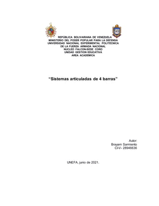 REPÚBLICA BOLIVARIANA DE VENEZUELA
MINISTERIO DEL PODER POPULAR PARA LA DEFENSA
UNIVERSIDAD NACIONAL EXPERIMENTAL POLITÉCNICA
DE LA FUERZA ARMADA NACIONAL
NUCLEO FALCON-SEDE CORO
UNIDAD GESTION EDUCATIVA
AREA ACADEMICA
“Sistemas articuladas de 4 barras”
Autor:
Brayam Sarmiento
CI-V- 28946636
UNEFA, junio de 2021.
 