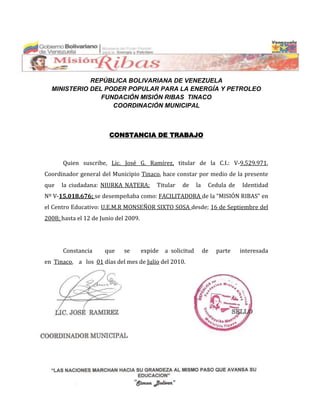 REPÚBLICA BOLIVARIANA DE VENEZUELA
  MINISTERIO DEL PODER POPULAR PARA LA ENERGÍA Y PETROLEO
                FUNDACIÓN MISIÓN RIBAS TINACO
                   COORDINACIÓN MUNICIPAL



                        CONSTANCIA DE TRABAJO



      Quien suscribe, Lic. José G. Ramírez, titular de la C.I.: V-9.529.971,
Coordinador general del Municipio Tinaco, hace constar por medio de la presente
que   la ciudadana: NIURKA NATERA;          Titular   de    la    Cedula de   Identidad
Nº V-15.018.676; se desempeñaba como: FACILITADORA de la “MISIÓN RIBAS” en
el Centro Educativo: U.E.M.R MONSEÑOR SIXTO SOSA desde; 16 de Septiembre del
2008; hasta el 12 de Junio del 2009.




      Constancia      que     se       expide a solicitud        de   parte   interesada
en Tinaco, a los 01 días del mes de Julio del 2010.
 