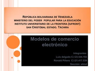 REPÚBLICA BOLIVARIANA DE VENEZUELA
MINISTERIO DEL PODER POPULAR PARA LA EDUCACIÓN
INSTITUTO UNIVERSITARIO DE LA FRONTERA (IUFRONT)
SAN CRISTÓBAL ESTADO. TÁCHIRA
Modelos de comercio
electrónico
Integrantes:
Luis delgado C.I:23.544.193
Ronald Piñero C.I:21.417.539
Sección: x4md
 