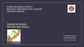 REPÚBLICA BOLIVARIANA DE VENEZUELA
MINISTERIO DEL PODER POPULAR PARA LA EDUCACIÓN
UNIVERSIDAD FERMÍN TORO

SEMINARIO MOTIVACIONAL
PROFESORA: MARIA GONZALEZ

• PARTICIPANTE:
JOSE ESPINOZA
C.I. 15.691.241

 