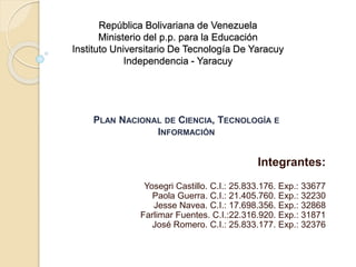 República Bolivariana de Venezuela
Ministerio del p.p. para la Educación
Instituto Universitario De Tecnología De Yaracuy
Independencia - Yaracuy
Integrantes:
Yosegri Castillo. C.I.: 25.833.176. Exp.: 33677
Paola Guerra. C.I.: 21.405.760. Exp.: 32230
Jesse Navea. C.I.: 17.698.356. Exp.: 32868
Farlimar Fuentes. C.I.:22.316.920. Exp.: 31871
José Romero. C.I.: 25.833.177. Exp.: 32376
PLAN NACIONAL DE CIENCIA, TECNOLOGÍA E
INFORMACIÓN
 