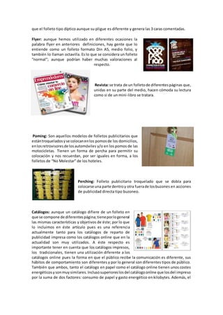 que el folleto tipo díptico aunque su pligue es diferente y genera las 3 caras comentadas.
Flyer: aunque hemos utilizado en diferentes ocasiones la
palabra flyer en anteriores definiciones, hay gente que lo
entiende como un folleto formato Din A5, medio folio, y
también lo llaman octavilla. Es lo que se considera un folleto
“normal”; aunque podrían haber muchas valoraciones al
respecto.
Revista: se trata de un folletode diferentespáginas que,
unidas en su parte del medio, hacen cómoda su lectura
como si de un mini-libro se tratara.
Poming: Son aquellos modelos de folletos publicitarios que
estántroqueladosyse colocanenlos pomosde los domicilios,
enlosretrovisoresde losautomóviles y/o en los pomos de las
motocicletas. Tienen un forma de percha para permitir su
colocación y nos recuerdan, por ser iguales en forma, a los
folletos de “No Molestar” de los hoteles.
Perching: Folleto publicitario troquelado que se dobla para
colocarse una parte dentroy otra fuerade losbuzones en acciones
de publicidad directa tipo buzoneo.
Catálogos: aunque un catálogo difiere de un folleto en
que se compone de diferentespágina;tieneporlogeneral
las mismas características y objetivos de éste; por lo que
lo incluimos en éste artículo pues es una referencia
actualmente tanto para los catálogos de reparto de
publicidad impresa como los catálogos online que en la
actualidad son muy utilizados. A éste respecto es
importante tener en cuenta que los catálogos impresos,
los tradicionales, tienen una utilización diferente a los
catálogos online pues la forma en que el público recibe la comunicación es diferente, sus
hábitos de comportamiento son diferentes y por lo general son diferentes tipos de público.
También que ambos, tanto el catálogo en papel como el catálogo online tienen unos costes
energéticosysonmuysimilares.Inclusosuperioreslosdel catálogoonline que losdel impreso
por la suma de dos factores: consumo de papel y gasto energético en kilobytes. Además, el
 