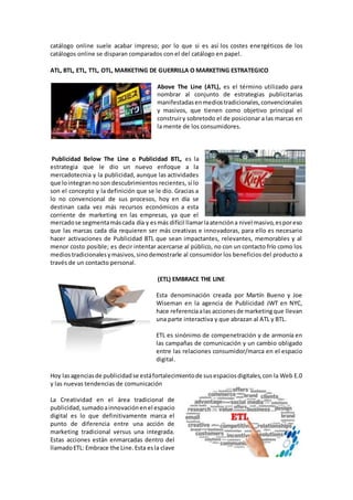 catálogo online suele acabar impreso; por lo que si es así los costes energéticos de los
catálogos online se disparan comparados con el del catálogo en papel.
ATL, BTL, ETL, TTL, OTL, MARKETING DE GUERRILLA O MARKETING ESTRATEGICO
Above The Line (ATL), es el término utilizado para
nombrar al conjunto de estrategias publicitarias
manifestadasenmediostradicionales,convencionales
y masivos, que tienen como objetivo principal el
construiry sobretodo el de posicionar a las marcas en
la mente de los consumidores.
Publicidad Below The Line o Publicidad BTL, es la
estrategia que le dio un nuevo enfoque a la
mercadotecnia y la publicidad, aunque las actividades
que lointegranno son descubrimientos recientes, sí lo
son el concepto y la definición que se le dio. Gracias a
lo no convencional de sus procesos, hoy en día se
destinan cada vez más recursos económicos a esta
corriente de marketing en las empresas, ya que el
mercadose segmentamáscada día y esmás difícil llamarlaatencióna nivel masivo,esporeso
que las marcas cada día requieren ser más creativas e innovadoras, para ello es necesario
hacer activaciones de Publicidad BTL que sean impactantes, relevantes, memorables y al
menor costo posible; es decir intentar acercarse al público, no con un contacto frío como los
mediostradicionalesymasivos,sinodemostrarle al consumidor los beneficios del producto a
través de un contacto personal.
(ETL) EMBRACE THE LINE
Esta denominación creada por Martín Bueno y Joe
Wiseman en la agencia de Publicidad JWT en NYC,
hace referenciaalas accionesde marketingque llevan
una parte interactiva y que abrazan al ATL y BTL.
ETL es sinónimo de compenetración y de armonía en
las campañas de comunicación y un cambio obligado
entre las relaciones consumidor/marca en el espacio
digital.
Hoy lasagenciasde publicidadse estáfortalecimientode susespaciosdigitales,con la Web E.0
y las nuevas tendencias de comunicación
La Creatividad en el área tradicional de
publicidad,sumadoainnovaciónenel espacio
digital es lo que definitivamente marca el
punto de diferencia entre una acción de
marketing tradicional versus una integrada.
Estas acciones están enmarcadas dentro del
llamadoETL: Embrace the Line.Esta esla clave
 