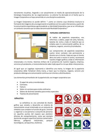 meramente visualitas, llegando a ser actualmente un medio de operacionalización de la
Estrategia Corporativa de las organizaciones. Lo anterior ha derivado en el hecho que la
Imagen Corporativa se haya convertido en una disciplina autónoma.
La Imagen Corporativa se puede definir: “…como un sistema cuya dinámica involucra la
formaciónde imágenesde unaorganizaciónenpúblicosconloscualesinteracciona,apartirde
la comunicaciónespontáneaogestionadade su Identidad Corporativa, que se ve influida por
un contexto concreto que la rodea denominado Realidad Corporativa.”
PAPELERIA CORPORATIVA
Al hablar de papelería corporativa, nos
referimos a sobres, papel de carta, facturas,
tarjetas de visita y todo el material que se
emplea para la comunicación gráfica, de su
empresa, negocio, servicio y/o productos.
Los componentes de papelería corporativa
suelen tener contacto más permanente y
directo con el cliente. Cada vez que el cliente
abra una carta o revise el correo, reconocerá
nuestra imagen gráfica y toda la información
relacionada a la misma. Haremos énfasis de la presencia de nuestro negocio, empresa,
serviciosy/oproductos,e inconcientemente saber todo aquello a lo que debe relacionarnos.
Al igual que un Logotipo representa e identifica una marca, la imagen de la papelería
corporativa debe fortalecer dicha marca, y hacer que la empresa, negocio, servicio y/o
producto obtenga una comunicación continua con clientes y distribuidores.
Los elementos primordiales de la papelería de una imagen corporativa son:
 El papel de carta o membretada.
 Contratos
 Factura
 Sobre sin ventana para envíos ordinarios
 Sobres de distintos tamaños para envíos especiales
 Tarjetas de presentación
SEÑALETICA
La señalética es una actividad de diseño
gráfico que estudia y desarrolla un sistema de
comunicación visual sintetizado en un conjunto de
símbolos que cumplen la función de guiar, orientar
u organizar a una persona o conjunto de personas
en aquellos puntos del espacio que planteen
dilemas de comportamiento, como por ejemplo
dentrode una gran superficie (centros comerciales,
fábricas, polígonos industriales, parques
tecnológicos, aeropuertos, etcétera).
 
